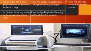• No. of es per unit area is
proportional to the absorbed
radiation energy.
• PMT is used to collect this light
and gives on electrical signal.
• Now PSP can be re-
used for the another
exposure.
• In the time the es may return
to the ground state at their
own.
Electron signal digitalised by using
ABC and stored in memory.
 
