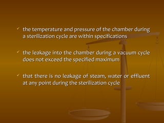  the temperature and pressure of tthhee cchhaammbbeerr dduurriinngg 
aa sstteerriilliizzaattiioonn ccyyccllee aarree wwiitthhiinn ssppeecciiffiiccaattiioonnss 
 tthhee lleeaakkaaggee iinnttoo tthhee cchhaammbbeerr dduurriinngg aa vvaaccuuuumm ccyyccllee 
ddooeess nnoott eexxcceeeedd tthhee ssppeecciiffiieedd mmaaxxiimmuumm 
 tthhaatt tthheerree iiss nnoo lleeaakkaaggee ooff sstteeaamm,, wwaatteerr oorr eefffflluueenntt 
aatt aannyy ppooiinntt dduurriinngg tthhee sstteerriilliizzaattiioonn ccyyccllee 
 