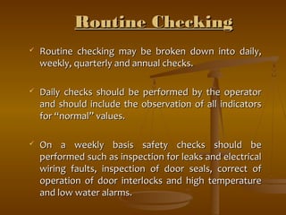 RRoouuttiinnee CChheecckkiinngg 
 RRoouuttiinnee cchheecckkiinngg mmaayy bbee bbrrookkeenn ddoowwnn iinnttoo ddaaiillyy,, 
wweeeekkllyy,, qquuaarrtteerrllyy aanndd aannnnuuaall cchheecckkss.. 
 DDaaiillyy cchheecckkss sshhoouulldd bbee ppeerrffoorrmmeedd bbyy tthhee ooppeerraattoorr 
aanndd sshhoouulldd iinncclluuddee tthhee oobbsseerrvvaattiioonn ooff aallll iinnddiiccaattoorrss 
ffoorr ““nnoorrmmaall”” vvaalluueess.. 
 OOnn aa wweeeekkllyy bbaassiiss ssaaffeettyy cchheecckkss sshhoouulldd bbee 
ppeerrffoorrmmeedd ssuucchh aass iinnssppeeccttiioonn ffoorr lleeaakkss aanndd eelleeccttrriiccaall 
wwiirriinngg ffaauullttss,, iinnssppeeccttiioonn ooff ddoooorr sseeaallss,, ccoorrrreecctt ooff 
ooppeerraattiioonn ooff ddoooorr iinntteerrlloocckkss aanndd hhiigghh tteemmppeerraattuurree 
aanndd llooww wwaatteerr aallaarrmmss.. 
 