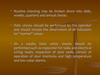  Routine checking may be broken ddoowwnn iinnttoo ddaaiillyy,, 
wweeeekkllyy,, qquuaarrtteerrllyy aanndd aannnnuuaall cchheecckkss.. 
 DDaaiillyy cchheecckkss sshhoouulldd bbee ppeerrffoorrmmeedd bbyy tthhee ooppeerraattoorr 
aanndd sshhoouulldd iinncclluuddee tthhee oobbsseerrvvaattiioonn ooff aallll iinnddiiccaattoorrss 
ffoorr ““nnoorrmmaall”” vvaalluueess.. 
 OOnn aa wweeeekkllyy bbaassiiss ssaaffeettyy cchheecckkss sshhoouulldd bbee 
ppeerrffoorrmmeedd ssuucchh aass iinnssppeeccttiioonn ffoorr lleeaakkss aanndd eelleeccttrriiccaall 
wwiirriinngg ffaauullttss,, iinnssppeeccttiioonn ooff ddoooorr sseeaallss,, ccoorrrreecctt ooff 
ooppeerraattiioonn ooff ddoooorr iinntteerrlloocckkss aanndd hhiigghh tteemmppeerraattuurree 
aanndd llooww wwaatteerr aallaarrmmss.. 
 