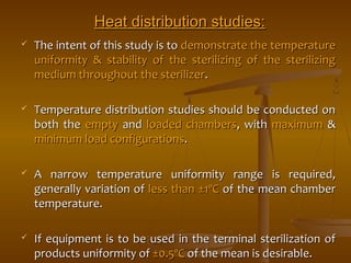 HHeeaatt ddiissttrriibbuuttiioonn ssttuuddiieess:: 
 TThhee iinntteenntt ooff tthhiiss ssttuuddyy iiss ttoo ddeemmoonnssttrraattee tthhee tteemmppeerraattuurree 
uunniiffoorrmmiittyy && ssttaabbiilliittyy ooff tthhee sstteerriilliizziinngg ooff tthhee sstteerriilliizziinngg 
mmeeddiiuumm tthhrroouugghhoouutt tthhee sstteerriilliizzeerr.. 
 TTeemmppeerraattuurree ddiissttrriibbuuttiioonn ssttuuddiieess sshhoouulldd bbee ccoonndduucctteedd oonn 
bbootthh tthhee eemmppttyy aanndd llooaaddeedd cchhaammbbeerrss,, wwiitthh mmaaxxiimmuumm && 
mmiinniimmuumm llooaadd ccoonnffiigguurraattiioonnss.. 
 AA nnaarrrrooww tteemmppeerraattuurree uunniiffoorrmmiittyy rraannggee iiss rreeqquuiirreedd,, 
ggeenneerraallllyy vvaarriiaattiioonn ooff lleessss tthhaann ±±11ºCC ooff tthhee mmeeaann cchhaammbbeerr 
tteemmppeerraattuurree.. 
 IIff eeqquuiippmmeenntt iiss ttoo bbee uusseedd iinn tthhee tteerrmmiinnaall sstteerriilliizzaattiioonn ooff 
pprroodduuccttss uunniiffoorrmmiittyy ooff ±±00..55ºCC ooff tthhee mmeeaann iiss ddeessiirraabbllee.. 
 