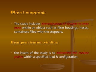 OObbjjeecctt mmaappppiinngg;; 
 TThhee ssttuuddyy iinncclluuddeess ddeetteerrmmiinnaattiioonn ooff sslloowweesstt ttoo hheeaatt 
zzoonnee wwiitthhiinn aann oobbjjeecctt ssuucchh aass ffiilltteerr hhoouussiinnggss,, hhoosseess,, 
ccoonnttaaiinneerrss ffiilllleedd wwiitthh tthhee ssttooppppeerrss.. 
HHeeaatt ppeenneettrraattiioonn ssttuuddiieess;; 
 tthhee iinntteenntt ooff tthhee ssttuuddyy iiss ttoo ddeetteerrmmiinnee tthhee ccoooolleesstt 
ppooiinnttss wwiitthhiinn aa ssppeecciiffiieedd llooaadd && ccoonnffiigguurraattiioonn.. 
 