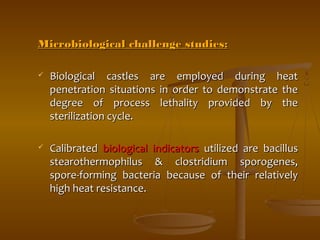 Microbiological cchhaalllleennggee ssttuuddiieess:: 
 BBiioollooggiiccaall ccaassttlleess aarree eemmppllooyyeedd dduurriinngg hheeaatt 
ppeenneettrraattiioonn ssiittuuaattiioonnss iinn oorrddeerr ttoo ddeemmoonnssttrraattee tthhee 
ddeeggrreeee ooff pprroocceessss lleetthhaalliittyy pprroovviiddeedd bbyy tthhee 
sstteerriilliizzaattiioonn ccyyccllee.. 
 CCaalliibbrraatteedd bbiioollooggiiccaall iinnddiiccaattoorrss uuttiilliizzeedd aarree bbaacciilllluuss 
sstteeaarrootthheerrmmoopphhiilluuss && cclloossttrriiddiiuumm ssppoorrooggeenneess,, 
ssppoorree--ffoorrmmiinngg bbaacctteerriiaa bbeeccaauussee ooff tthheeiirr rreellaattiivveellyy 
hhiigghh hheeaatt rreessiissttaannccee.. 
 