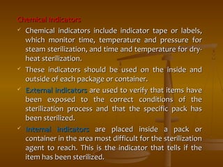 CChheemmiiccaall IInnddiiccaattoorrss 
 CChheemmiiccaall iinnddiiccaattoorrss iinncclluuddee iinnddiiccaattoorr ttaappee oorr llaabbeellss,, 
wwhhiicchh mmoonniittoorr ttiimmee,, tteemmppeerraattuurree aanndd pprreessssuurree ffoorr 
sstteeaamm sstteerriilliizzaattiioonn,, aanndd ttiimmee aanndd tteemmppeerraattuurree ffoorr ddrryy-- 
hheeaatt sstteerriilliizzaattiioonn.. 
 TThheessee iinnddiiccaattoorrss sshhoouulldd bbee uusseedd oonn tthhee iinnssiiddee aanndd 
oouuttssiiddee ooff eeaacchh ppaacckkaaggee oorr ccoonnttaaiinneerr.. 
 EExxtteerrnnaall iinnddiiccaattoorrss aarree uusseedd ttoo vveerriiffyy tthhaatt iitteemmss hhaavvee 
bbeeeenn eexxppoosseedd ttoo tthhee ccoorrrreecctt ccoonnddiittiioonnss ooff tthhee 
sstteerriilliizzaattiioonn pprroocceessss aanndd tthhaatt tthhee ssppeecciiffiicc ppaacckk hhaass 
bbeeeenn sstteerriilliizzeedd.. 
 IInntteerrnnaall iinnddiiccaattoorrss aarree ppllaacceedd iinnssiiddee aa ppaacckk oorr 
ccoonnttaaiinneerr iinn tthhee aarreeaa mmoosstt ddiiffffiiccuulltt ffoorr tthhee sstteerriilliizzaattiioonn 
aaggeenntt ttoo rreeaacchh.. TThhiiss iiss tthhee iinnddiiccaattoorr tthhaatt tteellllss iiff tthhee 
iitteemm hhaass bbeeeenn sstteerriilliizzeedd.. 
 