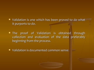  Validation is one which has been pprroovveedd ttoo ddoo wwhhaatt 
iitt ppuurrppoorrttss ttoo ddoo.. 
 TThhee pprrooooff ooff VVaalliiddaattiioonn iiss oobbttaaiinneedd tthhrroouugghh 
ccoolllleeccttiioonn aanndd eevvaalluuaattiioonn ooff tthhee ddaattaa pprreeffeerraabbllyy 
bbeeggiinnnniinngg ffrroomm tthhee pprroocceessss.. 
 VVaalliiddaattiioonn iiss ddooccuummeenntteedd ccoommmmoonn sseennssee.. 
 