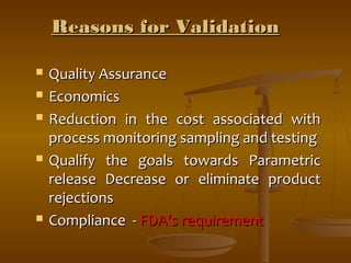 RReeaassoonnss ffoorr VVaalliiddaattiioonn 
 QQuuaalliittyy AAssssuurraannccee 
 EEccoonnoommiiccss 
 RReedduuccttiioonn iinn tthhee ccoosstt aassssoocciiaatteedd wwiitthh 
pprroocceessss mmoonniittoorriinngg ssaammpplliinngg aanndd tteessttiinngg 
 QQuuaalliiffyy tthhee ggooaallss ttoowwaarrddss PPaarraammeettrriicc 
rreelleeaassee DDeeccrreeaassee oorr eelliimmiinnaattee pprroodduucctt 
rreejjeeccttiioonnss 
 CCoommpplliiaannccee -- FFDDAA’’ss rreeqquuiirreemmeenntt 
 