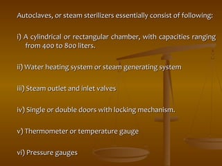 Autoclaves, or steam sterilizers essentially ccoonnssiisstt ooff ffoolllloowwiinngg:: 
ii)) AA ccyylliinnddrriiccaall oorr rreeccttaanngguullaarr cchhaammbbeerr,, wwiitthh ccaappaacciittiieess rraannggiinngg 
ffrroomm 440000 ttoo 880000 lliitteerrss.. 
iiii)) WWaatteerr hheeaattiinngg ssyysstteemm oorr sstteeaamm ggeenneerraattiinngg ssyysstteemm 
iiiiii)) SStteeaamm oouuttlleett aanndd iinnlleett vvaallvveess 
iivv)) SSiinnggllee oorr ddoouubbllee ddoooorrss wwiitthh lloocckkiinngg mmeecchhaanniissmm.. 
vv)) TThheerrmmoommeetteerr oorr tteemmppeerraattuurree ggaauuggee 
vvii)) PPrreessssuurree ggaauuggeess 
 