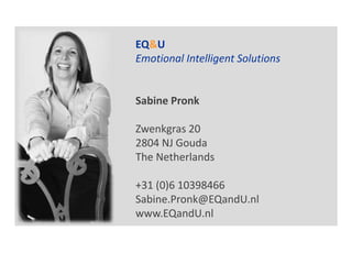 EQ&U
Emotional Intelligent Solutions


Sabine Pronk

Zwenkgras 20
2804 NJ Gouda
The Netherlands

+31 (0)6 10398466
Sabine.Pronk@EQandU.nl
www.EQandU.nl
 