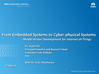 1
Copyright © 2014 Tata Consultancy Services Limited
From Embedded Systems to Cyber-physical Systems
- Model-driven Development for Internet-of-Things
Dr. Arpan Pal
Principal Scientist and Research Head
Innovation Lab, Kolkata
TCS
With Dr. Arijit Mukherjee
17-May-15
 