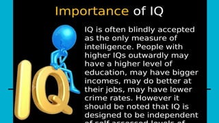 it is important because it can be an indicator of academic and professional success. People with
higher IQ scores tend to perform better on standardized tests and are often seen as more intelligent
by society. However, it is important to note that IQ is not the only predictor of success, and other
factors such as work ethic, creativity, and emotional intelligence can also contribute to success.
 