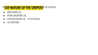 THE NATURE OF THE DISPUTE
NATURAL SCIENCTISTS VS SOCIAL SCIENTISTS
● HISTORICAL
● PHILOSOPHICAL
● GEOGRAPHICAL / CULTURAL
● ACADEMIC
 