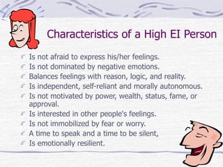 Characteristics of a High EI Person 
Is not afraid to express his/her feelings. 
Is not dominated by negative emotions. 
Balances feelings with reason, logic, and reality. 
Is independent, self-reliant and morally autonomous. 
Is not motivated by power, wealth, status, fame, or 
approval. 
Is interested in other people's feelings. 
Is not immobilized by fear or worry. 
A time to speak and a time to be silent, 
Is emotionally resilient. 
 