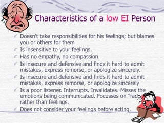 Characteristics of a low EI Person 
Doesn't take responsibilities for his feelings; but blames 
you or others for them 
Is insensitive to your feelings. 
Has no empathy, no compassion. 
Is insecure and defensive and finds it hard to admit 
mistakes, express remorse, or apologize sincerely. 
Is insecure and defensive and finds it hard to admit 
mistakes, express remorse, or apologize sincerely 
Is a poor listener. Interrupts. Invalidates. Misses the 
emotions being communicated. Focusses on "facts" 
rather than feelings. 
Does not consider your feelings before acting. 
 