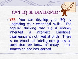 CAN EQ BE DEVELOPED? 
YES. You can develop your EQ by 
upgrading your emotional skills. The 
popular thinking that EQ is entirely 
inherited is incorrect. Emotional 
Intelligence is not fixed at birth. There 
is no emotional intelligence genes as 
such that we know of today. It is 
something one has learned. 
 