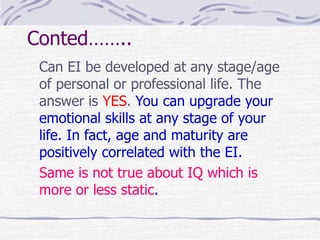 Conted…….. 
Can EI be developed at any stage/age 
of personal or professional life. The 
answer is YES. You can upgrade your 
emotional skills at any stage of your 
life. In fact, age and maturity are 
positively correlated with the EI. 
Same is not true about IQ which is 
more or less static. 
 