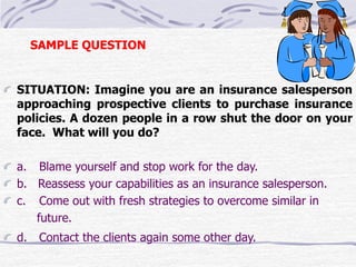 SAMPLE QUESTION 
SITUATION: Imagine you are an insurance salesperson 
approaching prospective clients to purchase insurance 
policies. A dozen people in a row shut the door on your 
face. What will you do? 
a. Blame yourself and stop work for the day. 
b. Reassess your capabilities as an insurance salesperson. 
c. Come out with fresh strategies to overcome similar in 
future. 
d. Contact the clients again some other day. 
 