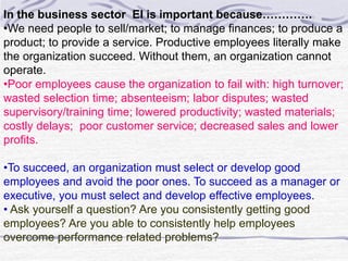 In the business sector EI is important because…………. 
•We need people to sell/market; to manage finances; to produce a 
product; to provide a service. Productive employees literally make 
the organization succeed. Without them, an organization cannot 
operate. 
•Poor employees cause the organization to fail with: high turnover; 
wasted selection time; absenteeism; labor disputes; wasted 
supervisory/training time; lowered productivity; wasted materials; 
costly delays; poor customer service; decreased sales and lower 
profits. 
•To succeed, an organization must select or develop good 
employees and avoid the poor ones. To succeed as a manager or 
executive, you must select and develop effective employees. 
• Ask yourself a question? Are you consistently getting good 
employees? Are you able to consistently help employees 
overcome performance related problems? 
 