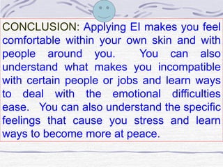 CONCLUSION: Applying EI makes you feel 
comfortable within your own skin and with 
people around you. You can also 
understand what makes you incompatible 
with certain people or jobs and learn ways 
to deal with the emotional difficulties 
ease. You can also understand the specific 
feelings that cause you stress and learn 
ways to become more at peace. 
 