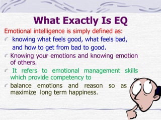 What Exactly Is EQ 
Emotional intelligence is simply defined as: 
knowing what feels good, what feels bad, 
and how to get from bad to good. 
Knowing your emotions and knowing emotion 
of others. 
It refers to emotional management skills 
which provide competency to 
balance emotions and reason so as to 
maximize long term happiness. 
 