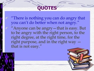 QUOTES 
“There is nothing you can do angry that 
you can’t do better when not angry.” 
“Anyone can be angry—that is easy. But 
to be angry with the right person, to the 
right degree, at the right time, for the 
right purpose, and in the right way — 
that is not easy.” 
