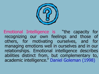 Emotional Intelligence is “the capacity for 
recognizing our own feelings and those of 
others, for motivating ourselves, and for 
managing emotions well in ourselves and in our 
relationships. Emotional intelligence describes 
abilities distinct from, but complementary to, 
academic intelligence.” Daniel Goleman (1998) 
 