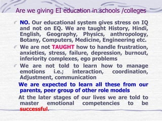 Are we giving EI education in schools /colleges 
NO. Our educational system gives stress on IQ 
and not on EQ. We are taught History, Hindi, 
English, Geography, Physics, anthropology, 
Botany, Computers, Medicine, Engineering etc. 
We are not TAUGHT how to handle frustration, 
anxieties, stress, failure, depression, burnout, 
inferiority complexes, ego problems 
We are not told to learn how to manage 
emotions i.e.; interaction, coordination, 
Adjustment, communication 
We are expected to learn all these from our 
parents, peer group of other role models 
At the later stages of our lives we are told to 
master emotional competencies to be 
successful. 
 
