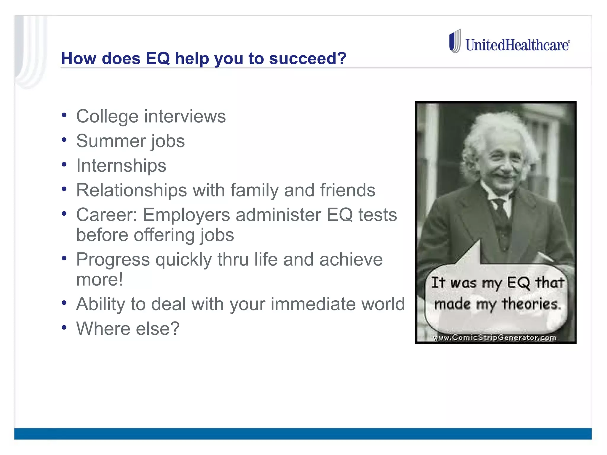 How does EQ help you to succeed? 
• College interviews 
• Summer jobs 
• Internships 
• Relationships with family and friends 
• Career: Employers administer EQ tests 
before offering jobs 
• Progress quickly thru life and achieve 
more! 
• Ability to deal with your immediate world 
• Where else? 
 