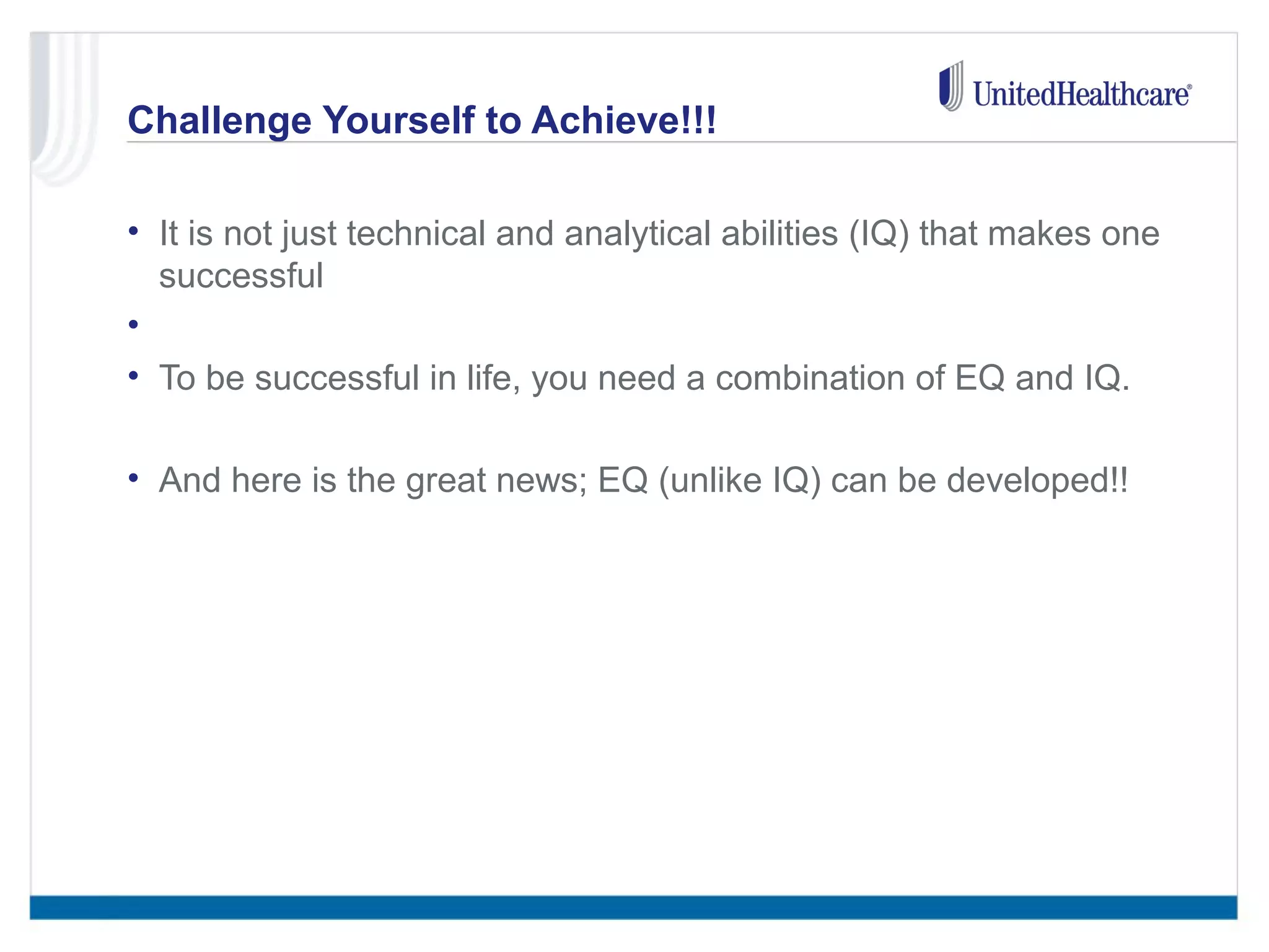 Challenge Yourself to Achieve!!! 
• It is not just technical and analytical abilities (IQ) that makes one 
successful 
• 
• To be successful in life, you need a combination of EQ and IQ. 
• And here is the great news; EQ (unlike IQ) can be developed!! 
 