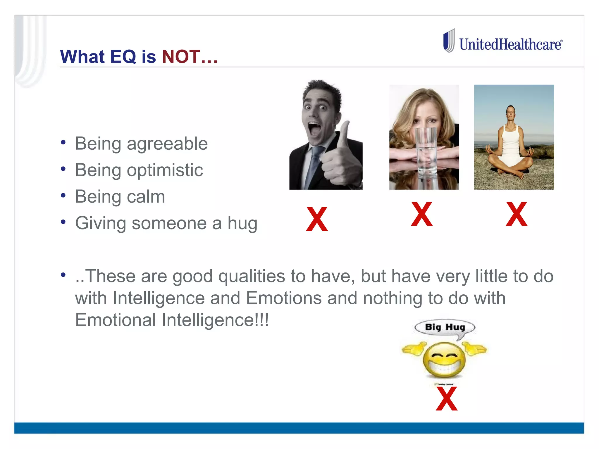 What EQ is NOT… 
• Being agreeable 
• Being optimistic 
• Being calm 
• Giving someone a hug 
X X X 
• ..These are good qualities to have, but have very little to do 
with Intelligence and Emotions and nothing to do with 
Emotional Intelligence!!! 
X 
 