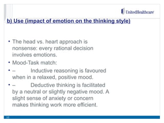 b) Use (impact of emotion on the thinking style)
• The head vs. heart approach is
nonsense: every rational decision
involves emotions.
• Mood-Task match:
• – Inductive reasoning is favoured
when in a relaxed, positive mood.
• – Deductive thinking is facilitated
by a neutral or slightly negative mood. A
slight sense of anxiety or concern
makes thinking work more efficient.
10
 