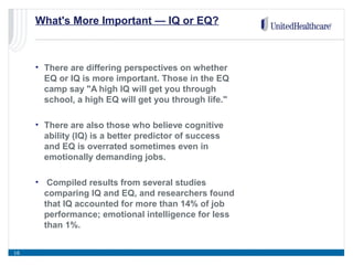What's More Important — IQ or EQ?
• There are differing perspectives on whether
EQ or IQ is more important. Those in the EQ
camp say "A high IQ will get you through
school, a high EQ will get you through life."
• There are also those who believe cognitive
ability (IQ) is a better predictor of success
and EQ is overrated sometimes even in
emotionally demanding jobs.
• Compiled results from several studies
comparing IQ and EQ, and researchers found
that IQ accounted for more than 14% of job
performance; emotional intelligence for less
than 1%.
16
 