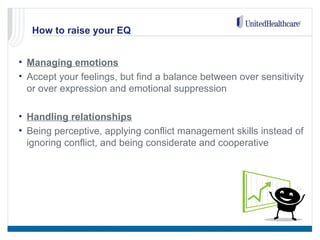 How to raise your EQ
• Managing emotions
• Accept your feelings, but find a balance between over sensitivity
or over expression and emotional suppression
• Handling relationships
• Being perceptive, applying conflict management skills instead of
ignoring conflict, and being considerate and cooperative
 
