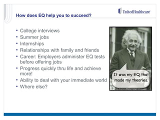 How does EQ help you to succeed?
• College interviews
• Summer jobs
• Internships
• Relationships with family and friends
• Career: Employers administer EQ tests
before offering jobs
• Progress quickly thru life and achieve
more!
• Ability to deal with your immediate world
• Where else?
 