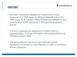 HISTORY
• The term "emotional intelligence" seems first to have
appeared in a 1964 paper by Michael Beldoch and in the
1966 paper by B. Leuner entitled Emotional intelligence and
emancipation which appeared in the psychotherapeutic
journal:
• The term subsequently appeared in Wayne Payne's
doctoral thesis , A Study of Emotion: Developing Emotional
Intelligence from 1985.
• The first published use of the term 'EQ' (Emotional
Quotient) is an article by Keith Beasley in 1987 in the British
Mensa magazine.
3
 