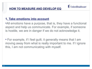 HOW TO MEASURE AND DEVELOP EQ
1. Take emotions into account
•All emotions have a purpose, that is, they have a functional
aspect and help us communicate. For example, if someone
is hostile, we are in danger if we do not acknowledge it.
• For example, if I feel guilt, it generally means that I am
moving away from what is really important to me. If I ignore
this, I am not communicating with myself.
8
 