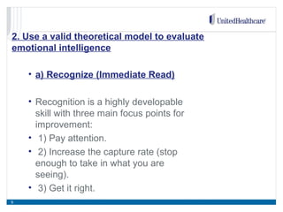 2. Use a valid theoretical model to evaluate
emotional intelligence
• a) Recognize (Immediate Read)
• Recognition is a highly developable
skill with three main focus points for
improvement:
• 1) Pay attention.
• 2) Increase the capture rate (stop
enough to take in what you are
seeing).
• 3) Get it right.
9
 
