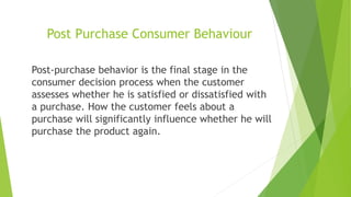 Post Purchase Consumer Behaviour
Post-purchase behavior is the final stage in the
consumer decision process when the customer
assesses whether he is satisfied or dissatisfied with
a purchase. How the customer feels about a
purchase will significantly influence whether he will
purchase the product again.
 