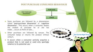 PURCHASE
USAGE
NONUSE
POST PURCHASE
DISSONANCE
POST PURCHASE CONSUMER BEHAVIOUR
 Some purchases are followed by a phenomenon
called ‘post-purchase dissonance’ or ‘cognitive
dissonance’. This occurs when a consumer doubts
the wisdom of purchase he or she has
made.….occurs at Point of Sale….
 Other purchases are followed by nonuse. The
consumer keeps or returns the product without
using it.
 It occurs when a consumer actively acquires a
product that is not used or used only sparingly
relative to its potential use.’
Did I Do the Right Thing?
 