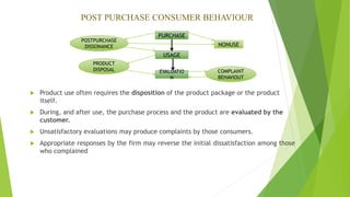 POST PURCHASE CONSUMER BEHAVIOUR
PURCHASE
USAGE
EVALUATIO
N
PRODUCT
DISPOSAL COMPLAINT
BEHAVIOUT
POSTPURCHASE
DISSONANCE NONUSE
 Product use often requires the disposition of the product package or the product
itself.
 During, and after use, the purchase process and the product are evaluated by the
customer.
 Unsatisfactory evaluations may produce complaints by those consumers.
 Appropriate responses by the firm may reverse the initial dissatisfaction among those
who complained
 