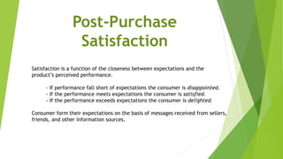 Satisfaction is a function of the closeness between expectations and the
product’s perceived performance.
- If performance fall short of expectations the consumer is disappointed.
- If the performance meets expectations the consumer is satisfied.
- If the performance exceeds expectations the consumer is delighted.
Consumer form their expectations on the basis of messages received from sellers,
friends, and other information sources.
Post-Purchase
Satisfaction
 