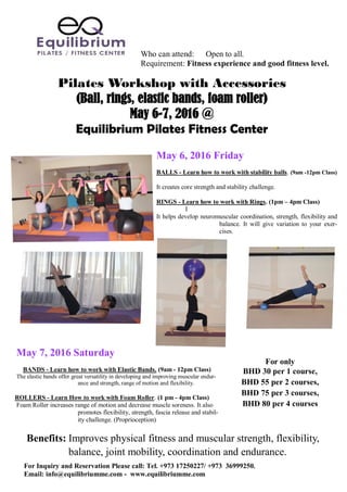 Pilates Workshop with Accessories
(Ball, rings, elastic bands, foam roller)
May 6-7, 2016 @
Equilibrium Pilates Fitness Center
Who can attend: Open to all.
Requirement: Fitness experience and good fitness level.
For only
BHD 30 per 1 course,
BHD 55 per 2 courses,
BHD 75 per 3 courses,
BHD 80 per 4 courses
May 7, 2016 Saturday
BANDS - Learn how to work with Elastic Bands. (9am - 12pm Class)
The elastic bands offer great versatility in developing and improving muscular endur-
ance and strength, range of motion and flexibility.
ROLLERS - Learn How to work with Foam Roller. (1 pm - 4pm Class)
Foam Roller increases range of motion and decrease muscle soreness. It also
promotes flexibility, strength, fascia release and stabil-
ity challenge. (Proprioception)
May 6, 2016 Friday
BALLS - Learn how to work with stability balls. (9am -12pm Class)
It creates core strength and stability challenge.
RINGS - Learn how to work with Rings. (1pm – 4pm Class)
I
It helps develop neuromuscular coordination, strength, flexibility and
balance. It will give variation to your exer-
cises.
Benefits: Improves physical fitness and muscular strength, flexibility,
balance, joint mobility, coordination and endurance.
For Inquiry and Reservation Please call: Tel. +973 17250227/ +973 36999250.
Email: info@equilibriumme.com - www.equilibriumme.com
 