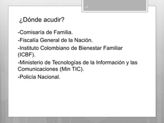 ¿Dónde acudir?
-Comisaría de Familia.
-Fiscalía General de la Nación.
-Instituto Colombiano de Bienestar Familiar
(ICBF).
-Ministerio de Tecnologías de la Información y las
Comunicaciones (Min TIC).
-Policía Nacional.
17
 