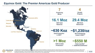 Greenstone (60%)
Los Filos / Expansion
Santa Luz
Aurizona
RDM
Fazenda
Mercedes
Mesquite
Castle Mountain / Expansion
4
Growth
Projects
7
Producing
Mines
16.1 Moz
P&P Gold
Reserves
29.4 Moz
M&I Gold
Resources1
~$1,230/oz
All-in-Sustaining
Costs in 20212
~630 Koz
Gold Production
in 20212
Equinox Gold: The Premier Americas Gold Producer
1. M&I Resources are inclusive of Reserves. 2. Mid-point of 2021 production guidance of 600-665 koz of production at AISC of $1,190-$1,275/oz sold. The Company may update guidance during the year to reflect changes
to expected results. 3. Assuming existing assets are retained and continue to produce at current rates and that development and expansion projects achieve production at the production rates and timelines envisioned at
the date of this presentation. 4. Cash on hand at April 30, 2021+ $200 M undrawn revolver. 5. Approximate market value at May 31, 2021 of Equinox Gold’s 17% investment in Solaris Resources (TSX: SLS) and warrants
exercisable into Solaris shares, as well as its 30% investment in i-80 Gold (TSX: IAU). See Cautionary Notes.
~$550 M
Total Liquidity4
+ ~$300 M Investments5
>1 Moz
Path to Gold
Production3
3
 