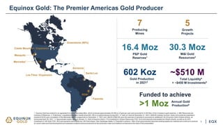 Greenstone (60%)
Los Filos / Expansion
Santa Luz
Aurizona
RDM
Fazenda
Mercedes1
Mesquite
Castle Mountain / Expansion
5
Growth
Projects
7
Producing
Mines
16.4 Moz
P&P Gold
Reserves1
30.3 Moz
M&I Gold
Resources2
602 Koz
Gold Production
in 20213
Equinox Gold: The Premier Americas Gold Producer
1. Equinox Gold has entered in an agreement to sell its Mercedes Mine, which produces approximately 40,000 oz of gold per year and accounts for 0.325 Moz of the Company’s gold reserves. 2. M&I Resources are
inclusive of Reserves. 3. Preliminary, unaudited production results show 602,100 oz of gold produced during 2021. 4. Cash on hand at December 31, 2021+ $200 M undrawn revolver. Does not include the potential to
receive $100 M upon completion of the Mercedes sale as announced on December 17, 2021 and ~$40 M (C$50 M) upon the exercise of warrants to purchase an additional 5 M of Equinox Gold’s Solaris shares, as
announced April 28, 2021. 5. Approximate market value at January 12, 2022 of Equinox Gold’s 17% investment in Solaris Resources (TSX: SLS) and warrants exercisable into Solaris shares, as well as its 25%
investment in i-80 Gold (TSX: IAU) and warrants exercisable into i-80 Gold shares. See Cautionary Notes. 6. Potential to achieve 1 Moz of annual production assumes existing assets are retained and continue to produce
at current rates and that development and expansion projects achieve production at the production rates and timelines envisioned at the date of this presentation.
~$510 M
Total Liquidity4
+ ~$450 M Investments5
Funded to achieve
>1 Moz
3
Annual Gold
Production6
 