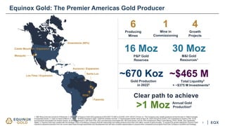Greenstone (60%)
Los Filos / Expansion
Santa Luz
RDM
Fazenda
Mesquite
Castle Mountain / Expansion
Aurizona / Expansion
4
Growth
Projects
6
Producing
Mines
16 Moz
P&P Gold
Reserves
30 Moz
M&I Gold
Resources1
~670 Koz
Gold Production
in 20222
Equinox Gold: The Premier Americas Gold Producer
~$465 M
Total Liquidity3
+ ~$375 M Investments4
3
Clear path to achieve
>1 Moz Annual Gold
Production5
1
Mine in
Commissioning
1. M&I Resources are inclusive of Reserves. 2. Mid-point of Equinox Gold 2022 guidance of 625,000-710,000 oz at AISC of $1,330-$1,410 per oz. The Company may update guidance during the year to reflect changes
to expected results. 3. Cash on hand at March 31, 2022 + $115 M received in April + $200 M undrawn revolver. 4. Approximate market value at April 30, 2022 of Equinox Gold’s 13% investment in Solaris (TSX: SLS)
and warrants exercisable into Solaris shares, its 25% investment in i-80 Gold (TSX: IAU) and warrants exercisable into i-80 Gold shares, and its 16% investment in Bear Creek Mining (TSXV: BCM). See Cautionary
Notes. 5. Equinox Gold was created with the strategic vision of building a company that will responsibly and safely produce more than one million ounces of gold annually. To achieve its growth objectives, Equinox Gold
intends to expand production from its current asset base through exploration and development and will also consider opportunities to acquire other companies and projects that fit the Company’s portfolio and strategy.
 