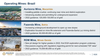 5
Operating Mines: Brazil
Aurizona Mine, Maranhão
• Installing pebble crusher, continuing near mine and district exploration
• Advancing studies and permitting for underground expansion
• 2022 guidance: 120,000-130,000 oz of gold
Fazenda Mine, Bahia
• Increasing underground development to open up new stopes
• Exploration focused on mine life extension and Fazenda-Santa Luz mining district
• 2022 guidance: 60,000-65,000 oz of gold
RDM Mine, Minas Gerais
• New pit design for higher grades in 2022, first EQX exploration program underway
• Discussions ongoing with regulators regarding permit for next scheduled TSF raise1
• 2022 guidance: 70,000-80,000 oz of gold
1. Due to a reversal of previous decisions by SUPRAM (State Environmental Agency - Minas Gerais), permitting the next tailings storage facility raise at RDM is delayed. Discussions with
regulatory authorities are ongoing. If the Company is not able to achieve satisfactory resolution prior to the need to start the next raise in Q2 2022, operations at the mine may be temporarily
suspended commencing in Q2 or Q3 2022.
 