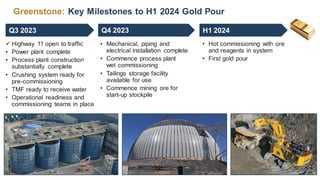 Greenstone: Key Milestones to H1 2024 Gold Pour
 Highway 11 open to traffic
• Power plant complete
• Process plant construction
substantially complete
• Crushing system ready for
pre-commissioning
• TMF ready to receive water
• Operational readiness and
commissioning teams in place
• Mechanical, piping and
electrical installation complete
• Commence process plant
wet commissioning
• Tailings storage facility
available for use
• Commence mining ore for
start-up stockpile
• Hot commissioning with ore
and reagents in system
• First gold pour
Q3 2023 Q4 2023 H1 2024
 