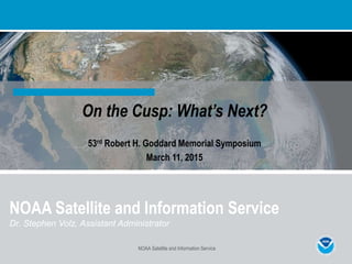 On the Cusp: What’s Next?
53rd Robert H. Goddard Memorial Symposium
March 11, 2015
NOAA Satellite and Information Service
NOAA Satellite and Information Service
Dr. Stephen Volz, Assistant Administrator
 