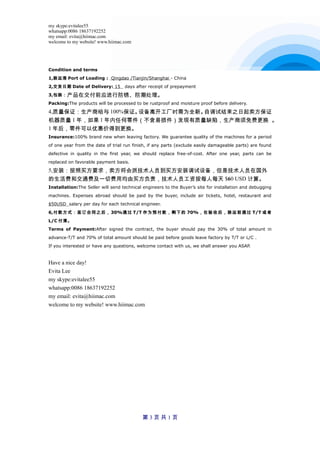 my skype:evitalee55
whatsapp:0086 18637192252
my email: evita@hiimac.com
welcome to my website! www.hiimac.com
Condition and terms
1,装运港 Port of Loading : Qingdao /Tianjin/Shanghai - China
2,交货日期 Date of Delivery: 15 days after receipt of prepayment
3,包装：产品在交付前应进行防锈、防潮处理。
Packing:The products will be processed to be rustproof and moisture proof before delivery.
4,质量保证：生产商给与 100%保证。设备离开工厂时需为全新。自调试结束之日起卖方保证
机器质量 1 年，如果 1 年内任何零件（不含易损件）发现有质量缺陷，生产商须免费更换 。
1 年后，零件可以优惠价得到更换。
Insurance:100% brand new when leaving factory. We guarantee quality of the machines for a period
of one year from the date of trial run finish, if any parts (exclude easily damageable parts) are found
defective in quality in the first year, we should replace free-of-cost. After one year, parts can be
replaced on favorable payment basis.
5,安装：按照买方要求，卖方将会派技术人员到买方安装调试设备，但是技术人员在国外
的生活费和交通费及一切费用均由买方负责，技术人员工资按每人每天 $60 USD 计算。
Installation:The Seller will send technical engineers to the Buyer’s site for installation and debugging
machines. Expenses abroad should be paid by the buyer, include air tickets, hotel, restaurant and
$50USD salary per day for each technical engineer.
6,付款方式：签订合同之后， 30%通过 T/T 作为预付款，剩下的 70%，在验收后，装运前通过 T/T 或者
L/C 付清。
Terms of Payment:After signed the contract, the buyer should pay the 30% of total amount in
advance-T/T and 70% of total amount should be paid before goods leave factory by T/T or L/C .
If you interested or have any questions, welcome contact with us, we shall answer you ASAP.
Have a nice day!
Evita Lee
my skype:evitalee55
whatsapp:0086 18637192252
my email: evita@hiimac.com
welcome to my website! www.hiimac.com
第 3 页 共 1 页
 
