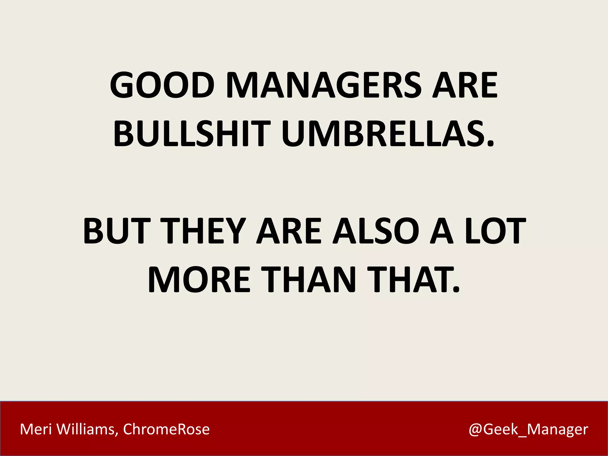 GOOD MANAGERS ARE 
BULLSHIT UMBRELLAS. 
BUT THEY ARE ALSO A LOT 
MORE THAN THAT. 
Meri Williams, ChromeRose @Geek_Manager 
 